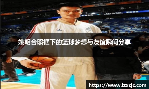 姚明合照框下的篮球梦想与友谊瞬间分享
